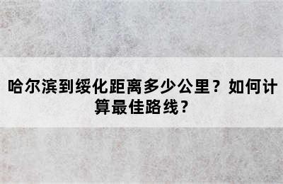 哈尔滨到绥化距离多少公里？如何计算最佳路线？