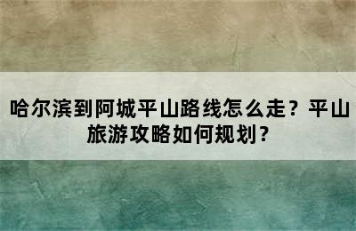 哈尔滨到阿城平山路线怎么走？平山旅游攻略如何规划？