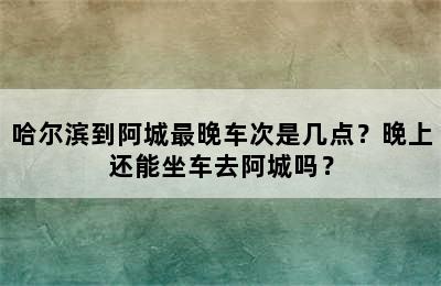 哈尔滨到阿城最晚车次是几点？晚上还能坐车去阿城吗？