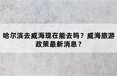 哈尔滨去威海现在能去吗？威海旅游政策最新消息？