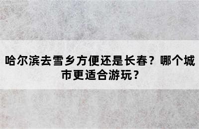 哈尔滨去雪乡方便还是长春？哪个城市更适合游玩？