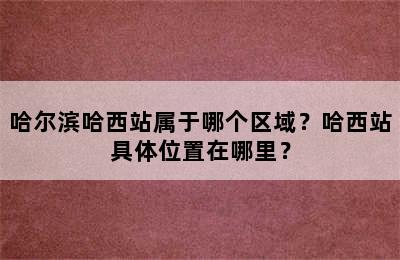 哈尔滨哈西站属于哪个区域？哈西站具体位置在哪里？