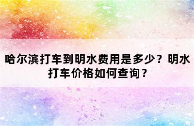 哈尔滨打车到明水费用是多少？明水打车价格如何查询？