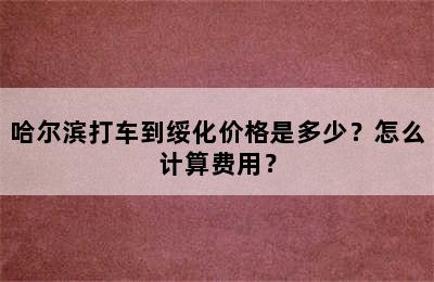 哈尔滨打车到绥化价格是多少？怎么计算费用？