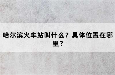 哈尔滨火车站叫什么？具体位置在哪里？