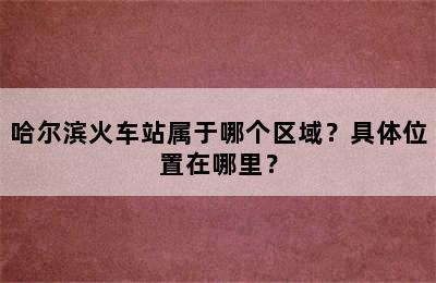 哈尔滨火车站属于哪个区域？具体位置在哪里？