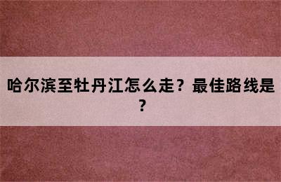 哈尔滨至牡丹江怎么走？最佳路线是？