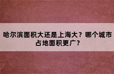 哈尔滨面积大还是上海大？哪个城市占地面积更广？
