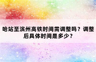 哈站至滨州高铁时间需调整吗？调整后具体时间是多少？