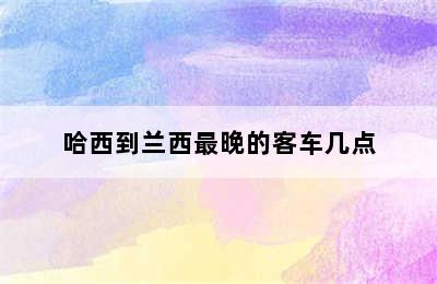 哈西到兰西最晚的客车几点