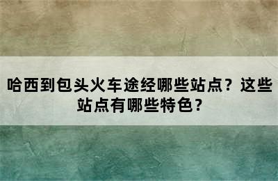 哈西到包头火车途经哪些站点？这些站点有哪些特色？