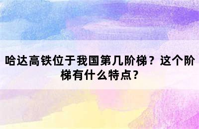 哈达高铁位于我国第几阶梯？这个阶梯有什么特点？