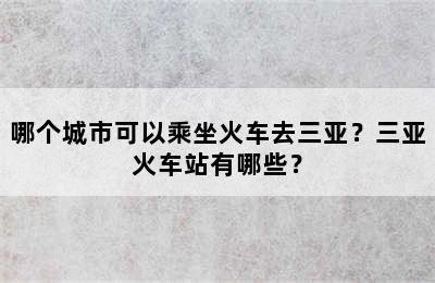 哪个城市可以乘坐火车去三亚？三亚火车站有哪些？