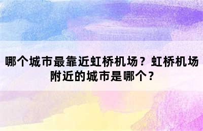 哪个城市最靠近虹桥机场？虹桥机场附近的城市是哪个？
