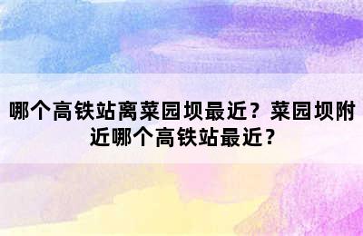 哪个高铁站离菜园坝最近？菜园坝附近哪个高铁站最近？