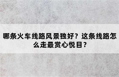 哪条火车线路风景独好？这条线路怎么走最赏心悦目？