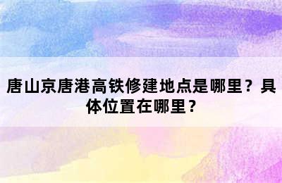唐山京唐港高铁修建地点是哪里？具体位置在哪里？