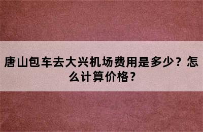 唐山包车去大兴机场费用是多少？怎么计算价格？