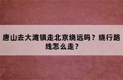 唐山去大滩镇走北京绕远吗？绕行路线怎么走？