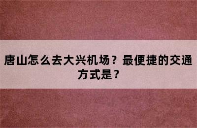 唐山怎么去大兴机场？最便捷的交通方式是？
