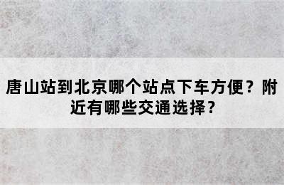 唐山站到北京哪个站点下车方便？附近有哪些交通选择？