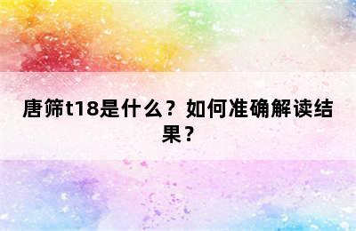唐筛t18是什么？如何准确解读结果？