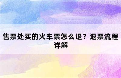 售票处买的火车票怎么退？退票流程详解