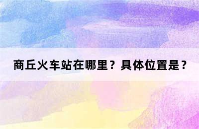 商丘火车站在哪里？具体位置是？