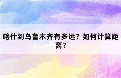 喀什到乌鲁木齐有多远？如何计算距离？