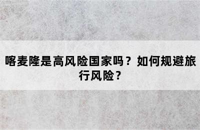 喀麦隆是高风险国家吗？如何规避旅行风险？