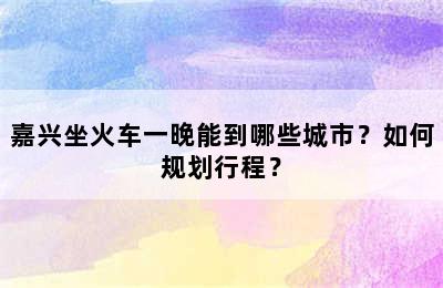 嘉兴坐火车一晚能到哪些城市？如何规划行程？