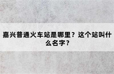 嘉兴普通火车站是哪里？这个站叫什么名字？