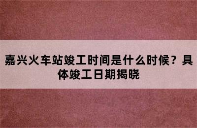 嘉兴火车站竣工时间是什么时候？具体竣工日期揭晓