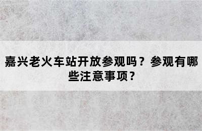 嘉兴老火车站开放参观吗？参观有哪些注意事项？