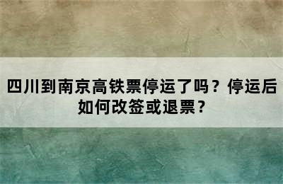 四川到南京高铁票停运了吗？停运后如何改签或退票？