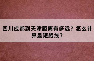 四川成都到天津距离有多远？怎么计算最短路线？