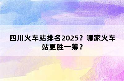 四川火车站排名2025？哪家火车站更胜一筹？