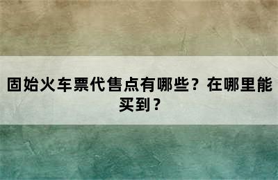 固始火车票代售点有哪些？在哪里能买到？