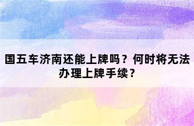 国五车济南还能上牌吗？何时将无法办理上牌手续？
