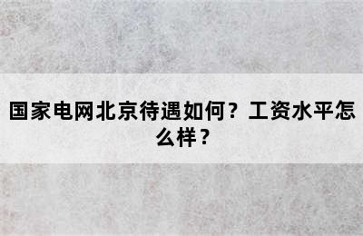 国家电网北京待遇如何？工资水平怎么样？