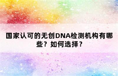国家认可的无创DNA检测机构有哪些？如何选择？