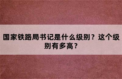 国家铁路局书记是什么级别？这个级别有多高？