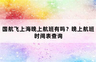 国航飞上海晚上航班有吗？晚上航班时间表查询
