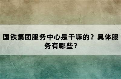 国铁集团服务中心是干嘛的？具体服务有哪些？