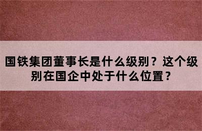 国铁集团董事长是什么级别？这个级别在国企中处于什么位置？