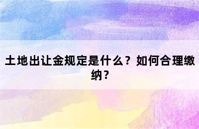 土地出让金规定是什么？如何合理缴纳？