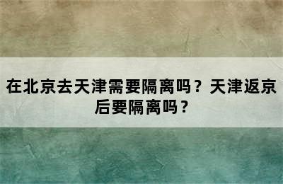 在北京去天津需要隔离吗？天津返京后要隔离吗？