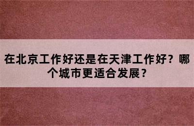 在北京工作好还是在天津工作好？哪个城市更适合发展？