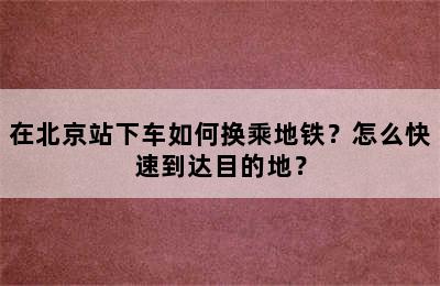 在北京站下车如何换乘地铁？怎么快速到达目的地？