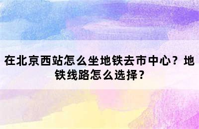 在北京西站怎么坐地铁去市中心？地铁线路怎么选择？